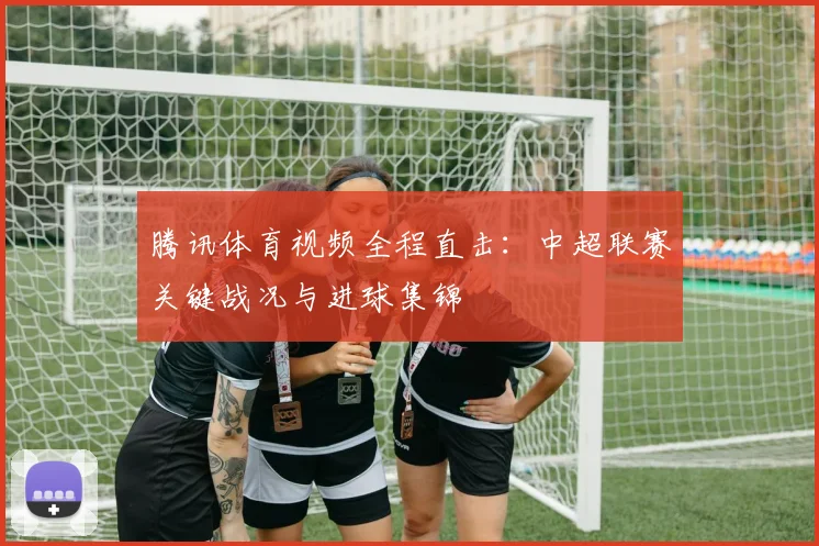 腾讯体育视频全程直击:中超联赛关键战况与进球集锦