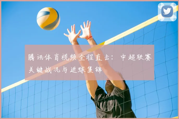 腾讯体育视频全程直击：中超联赛关键战况与进球集锦